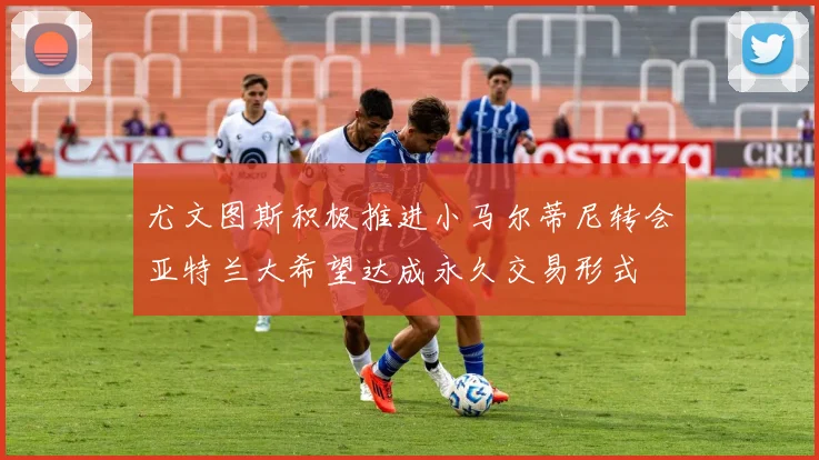 尤文图斯积极推进小马尔蒂尼转会亚特兰大希望达成永久交易形式