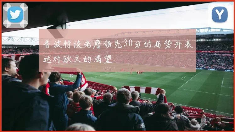 香波特谈老詹领先30分的局势并表达对欧文的渴望