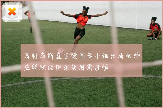马特乌斯直言德国若小组出局纳帅应辞职诺伊尔使用需谨慎