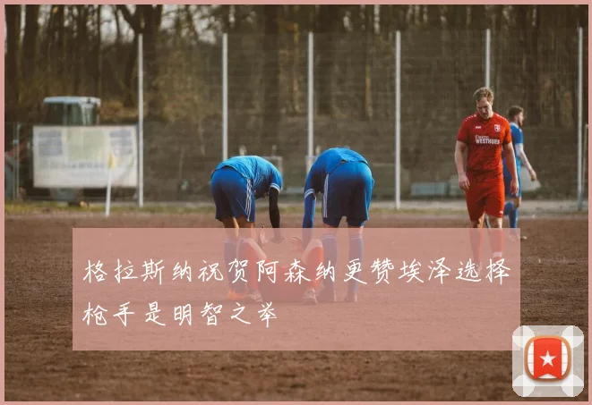 格拉斯纳祝贺阿森纳更赞埃泽选择枪手是明智之举