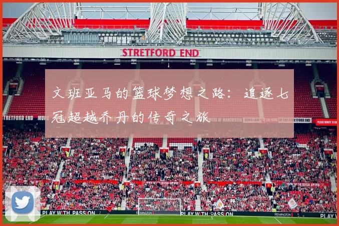 文班亚马的篮球梦想之路：追逐七冠超越乔丹的传奇之旅