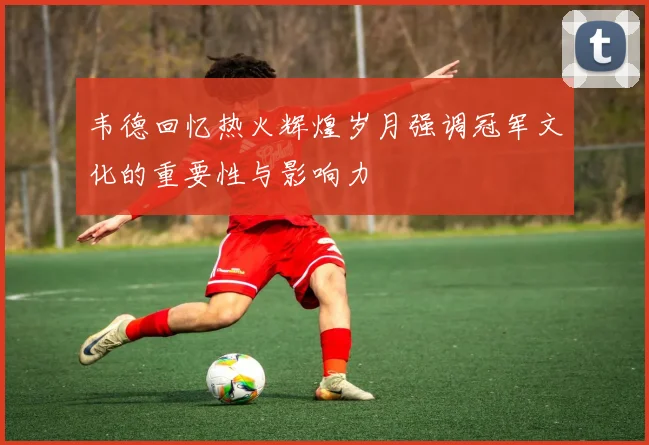 韦德回忆热火辉煌岁月强调冠军文化的重要性与影响力