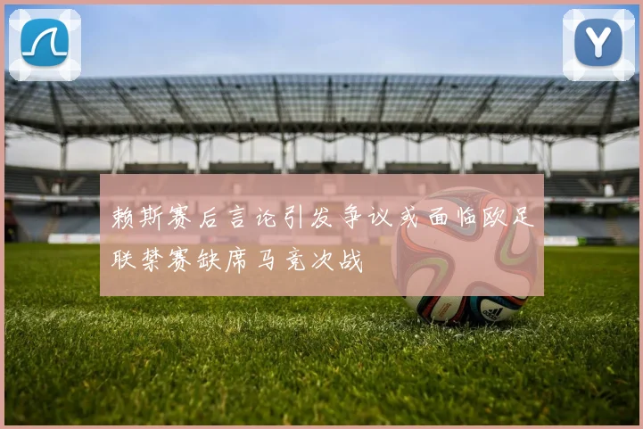 赖斯赛后言论引发争议或面临欧足联禁赛缺席马竞次战