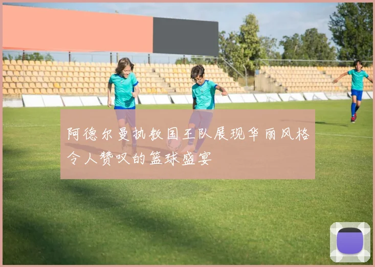 阿德尔曼执教国王队展现华丽风格令人赞叹的篮球盛宴