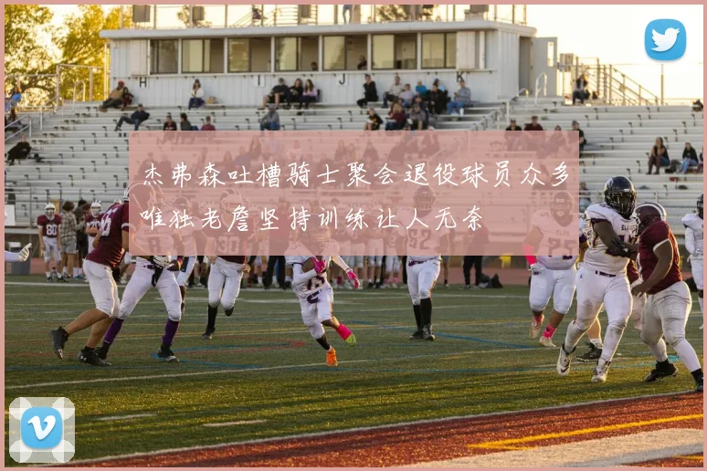 杰弗森吐槽骑士聚会退役球员众多唯独老詹坚持训练让人无奈