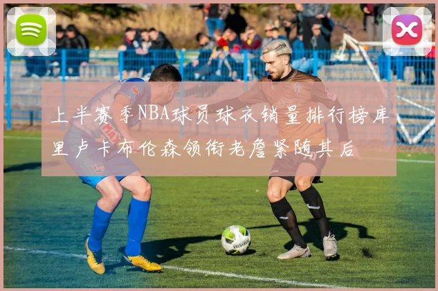 上半赛季NBA球员球衣销量排行榜库里卢卡布伦森领衔老詹紧随其后
