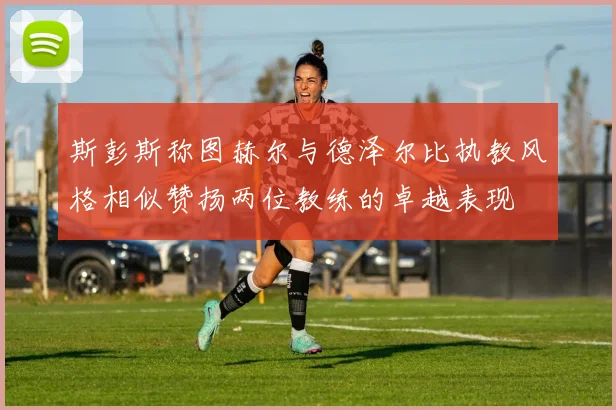 斯彭斯称图赫尔与德泽尔比执教风格相似赞扬两位教练的卓越表现