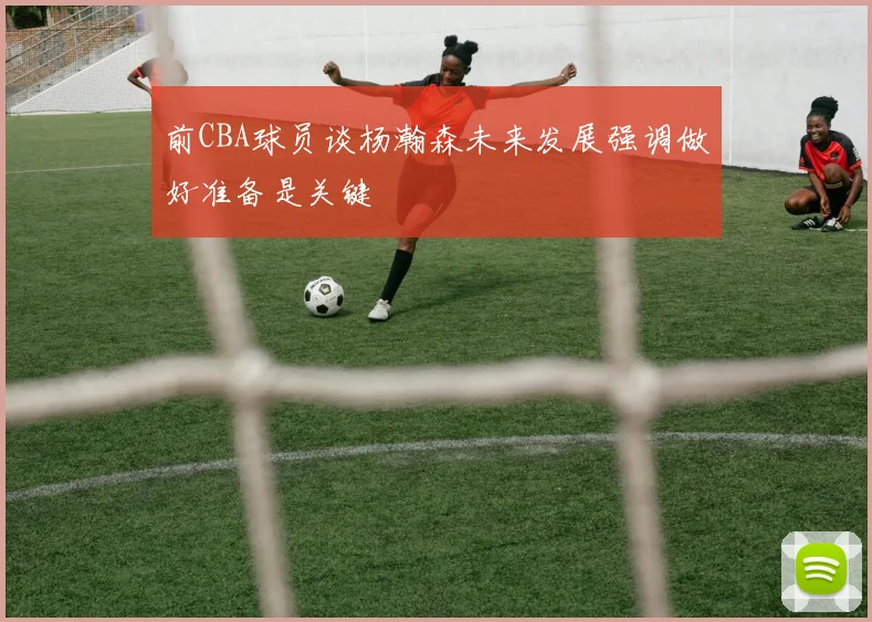 前CBA球员谈杨瀚森未来发展强调做好准备是关键